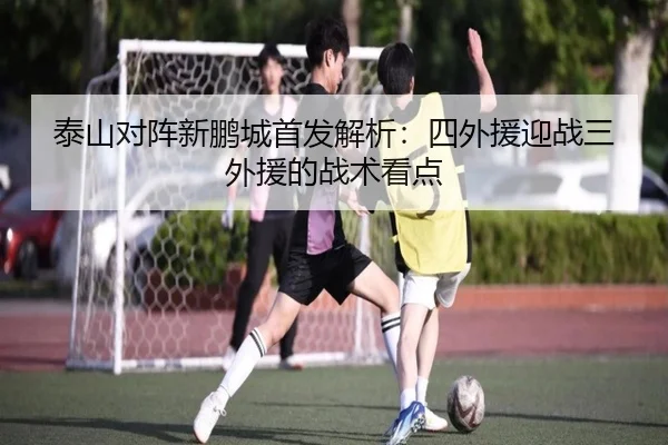 泰山对阵新鹏城首发解析:四外援迎战三外援的战术看点